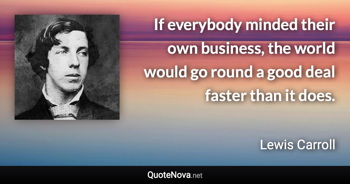 If everybody minded their own business, the world would go round a good deal faster than it does. - Lewis Carroll quote