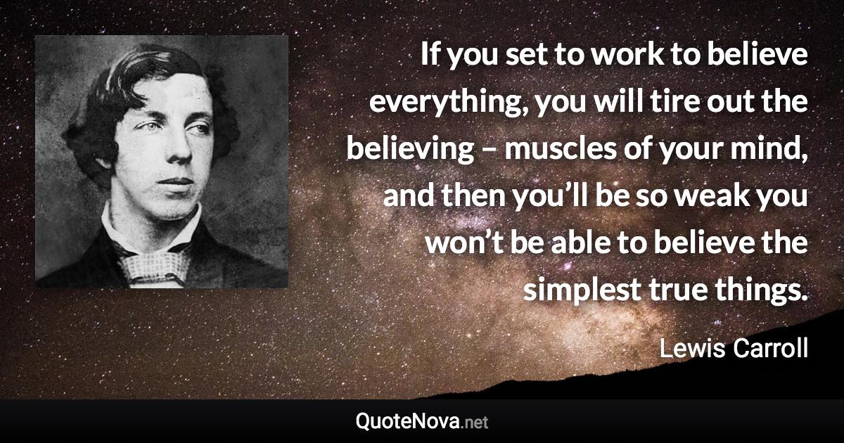If you set to work to believe everything, you will tire out the believing – muscles of your mind, and then you’ll be so weak you won’t be able to believe the simplest true things. - Lewis Carroll quote