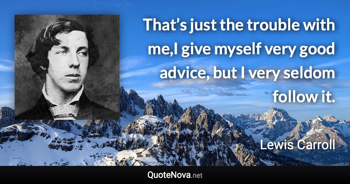 That’s just the trouble with me,I give myself very good advice, but I very seldom follow it. - Lewis Carroll quote