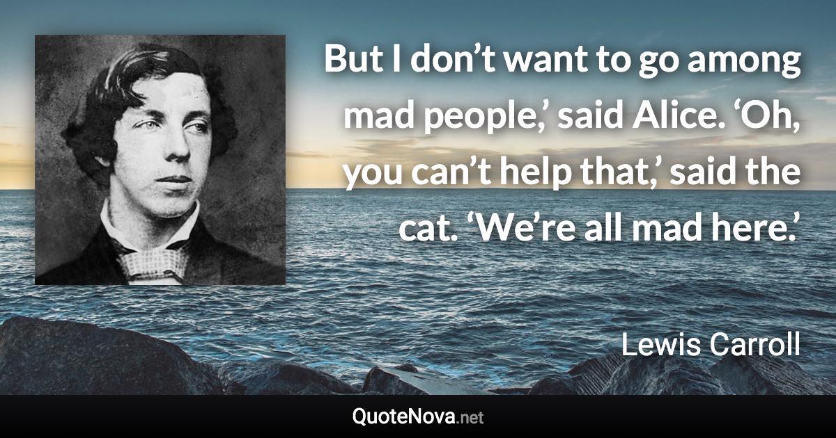 But I don’t want to go among mad people,’ said Alice. ‘Oh, you can’t help that,’ said the cat. ‘We’re all mad here.’ - Lewis Carroll quote