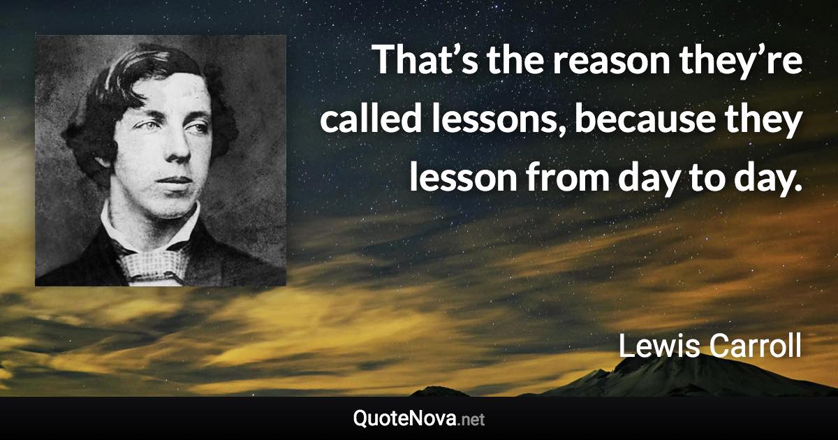 That’s the reason they’re called lessons, because they lesson from day to day. - Lewis Carroll quote