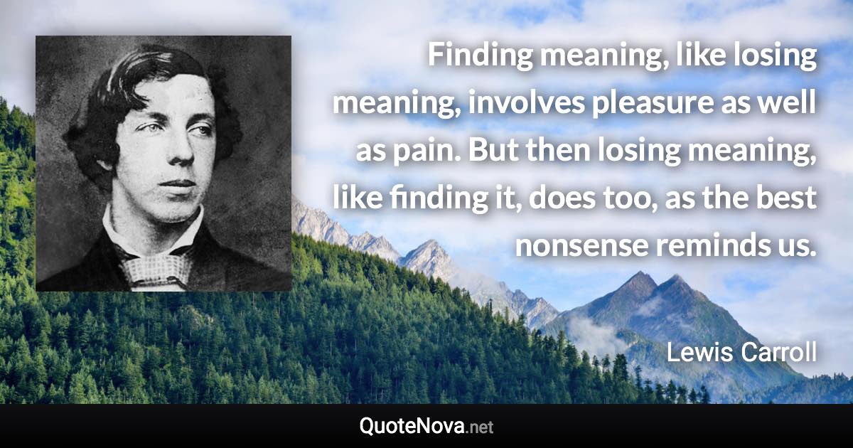 Finding meaning, like losing meaning, involves pleasure as well as pain. But then losing meaning, like finding it, does too, as the best nonsense reminds us. - Lewis Carroll quote