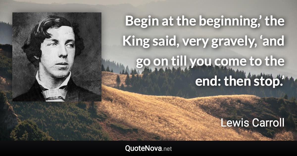 Begin at the beginning,’ the King said, very gravely, ‘and go on till you come to the end: then stop.’ - Lewis Carroll quote