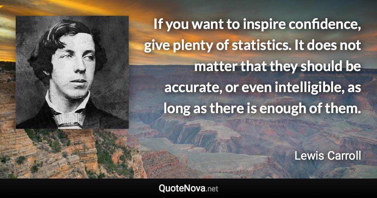 If you want to inspire confidence, give plenty of statistics. It does not matter that they should be accurate, or even intelligible, as long as there is enough of them. - Lewis Carroll quote