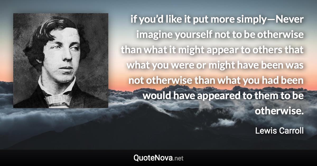 if you’d like it put more simply—Never imagine yourself not to be otherwise than what it might appear to others that what you were or might have been was not otherwise than what you had been would have appeared to them to be otherwise. - Lewis Carroll quote