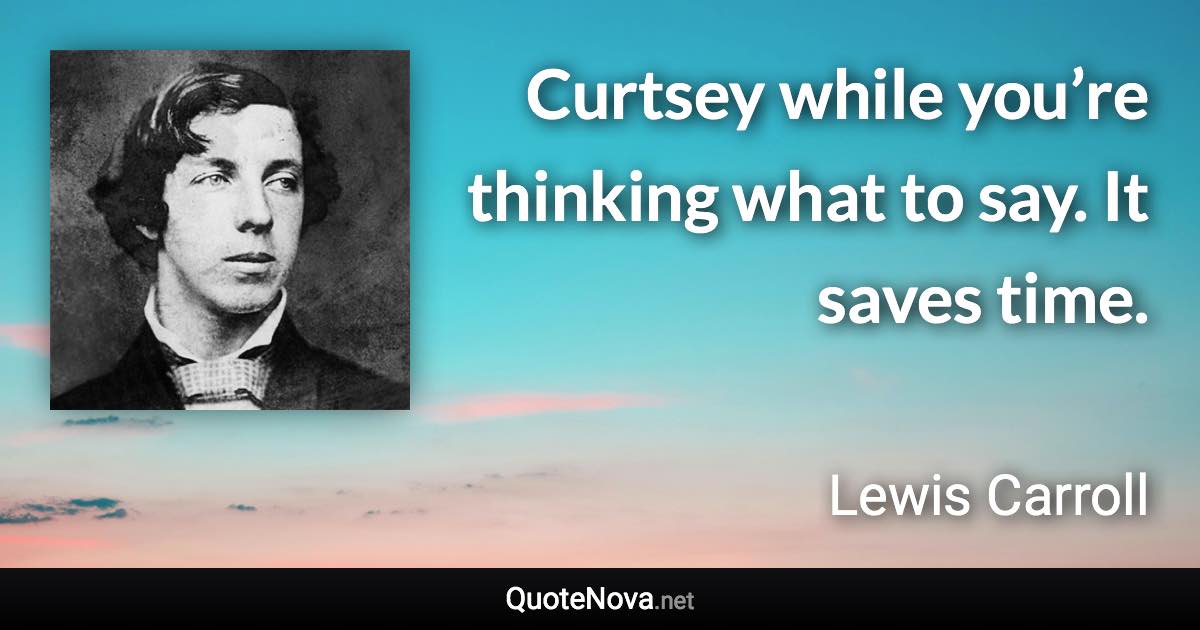 Curtsey while you’re thinking what to say. It saves time. - Lewis Carroll quote