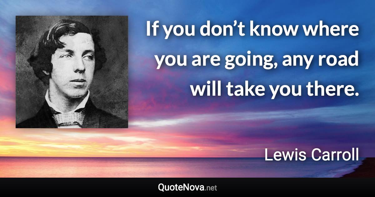 If you don’t know where you are going, any road will take you there. - Lewis Carroll quote