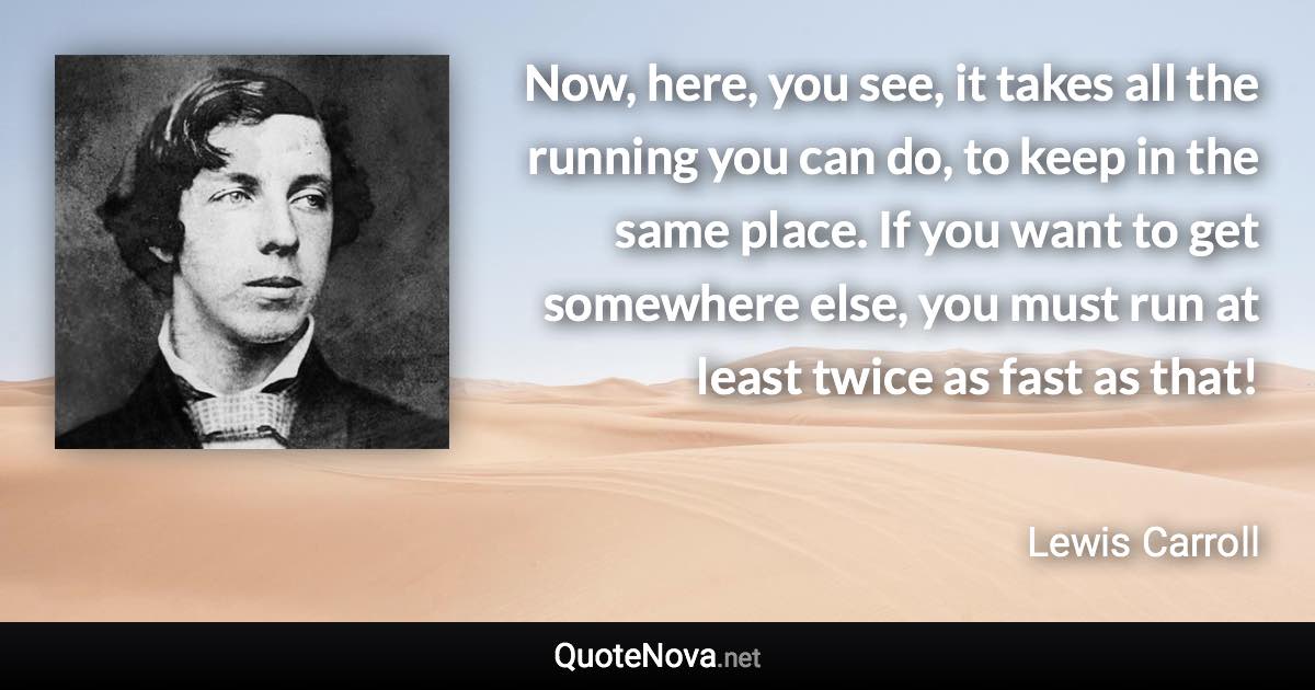 Now, here, you see, it takes all the running you can do, to keep in the same place. If you want to get somewhere else, you must run at least twice as fast as that! - Lewis Carroll quote