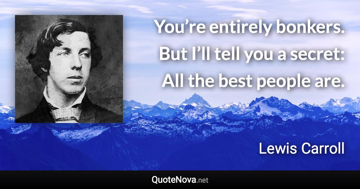 You’re entirely bonkers. But I’ll tell you a secret: All the best people are. - Lewis Carroll quote