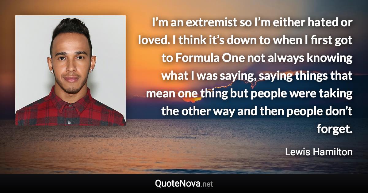 I’m an extremist so I’m either hated or loved. I think it’s down to when I first got to Formula One not always knowing what I was saying, saying things that mean one thing but people were taking the other way and then people don’t forget. - Lewis Hamilton quote