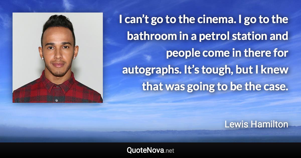 I can’t go to the cinema. I go to the bathroom in a petrol station and people come in there for autographs. It’s tough, but I knew that was going to be the case. - Lewis Hamilton quote