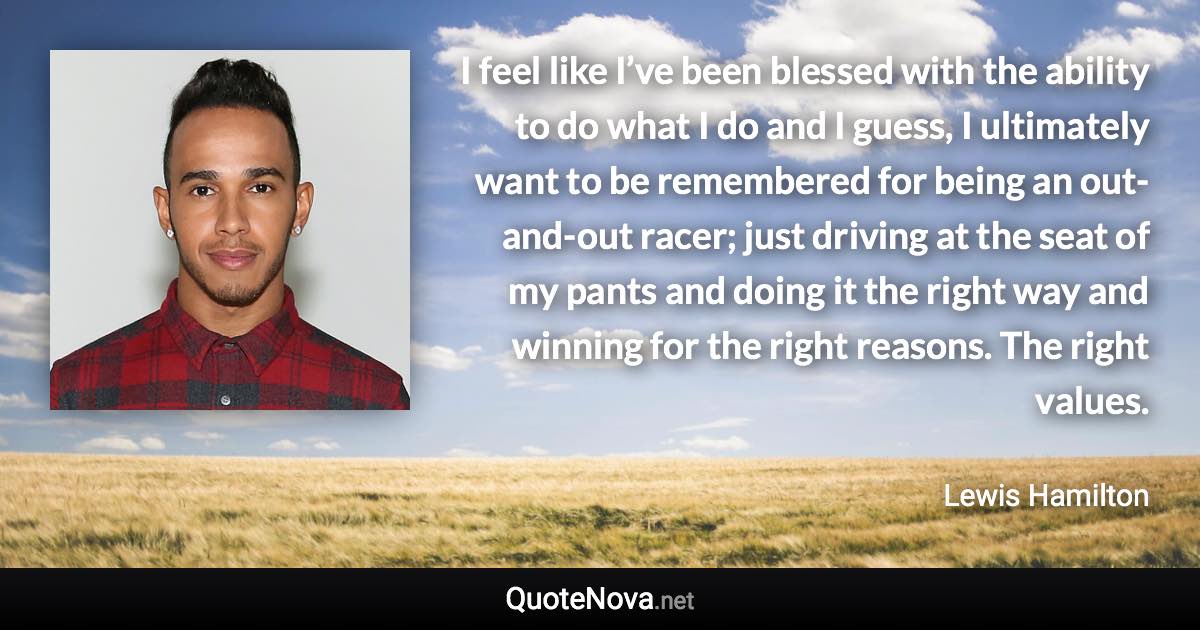 I feel like I’ve been blessed with the ability to do what I do and I guess, I ultimately want to be remembered for being an out-and-out racer; just driving at the seat of my pants and doing it the right way and winning for the right reasons. The right values. - Lewis Hamilton quote