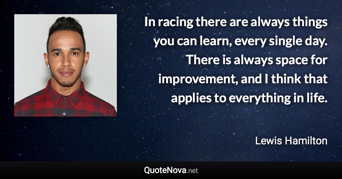 In racing there are always things you can learn, every single day. There is always space for improvement, and I think that applies to everything in life. - Lewis Hamilton quote