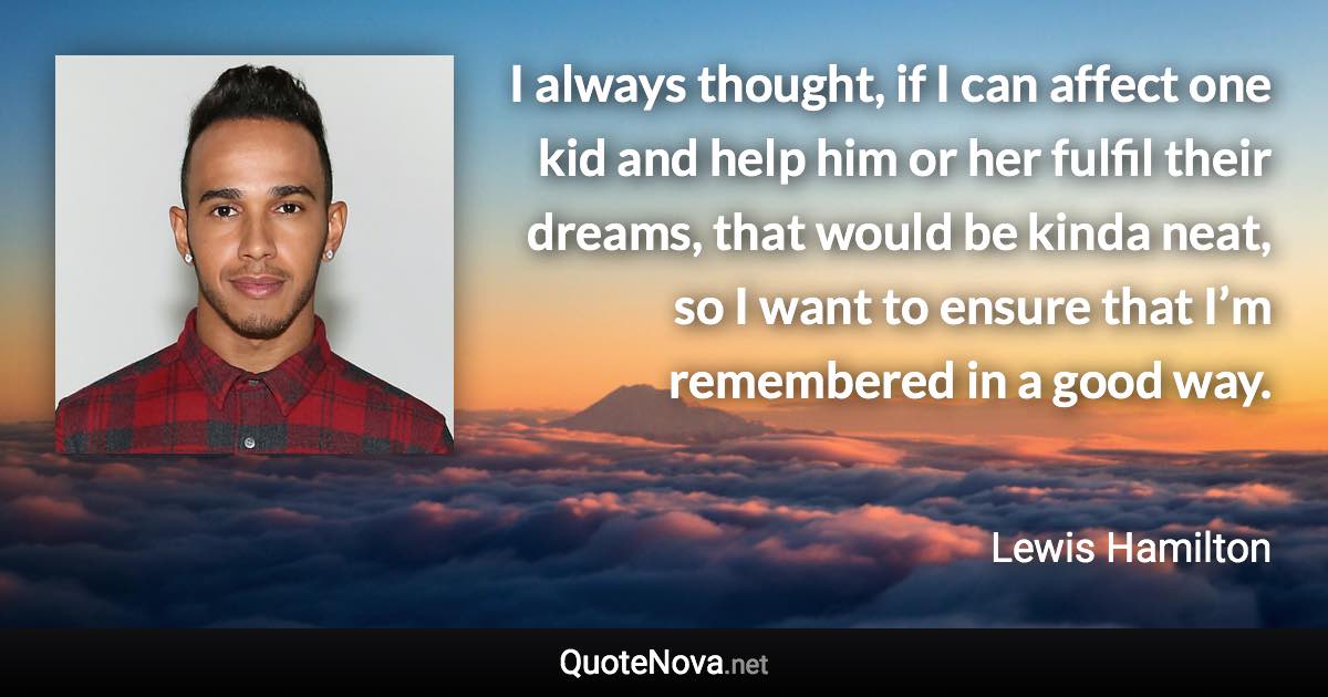 I always thought, if I can affect one kid and help him or her fulfil their dreams, that would be kinda neat, so I want to ensure that I’m remembered in a good way. - Lewis Hamilton quote