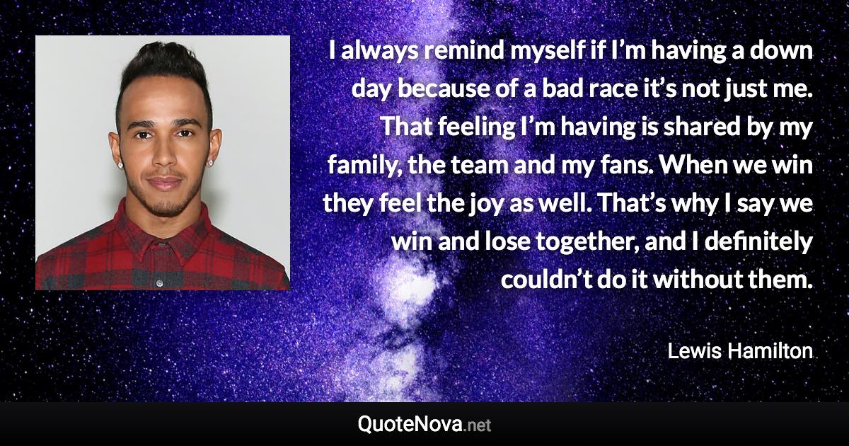 I always remind myself if I’m having a down day because of a bad race it’s not just me. That feeling I’m having is shared by my family, the team and my fans. When we win they feel the joy as well. That’s why I say we win and lose together, and I definitely couldn’t do it without them. - Lewis Hamilton quote