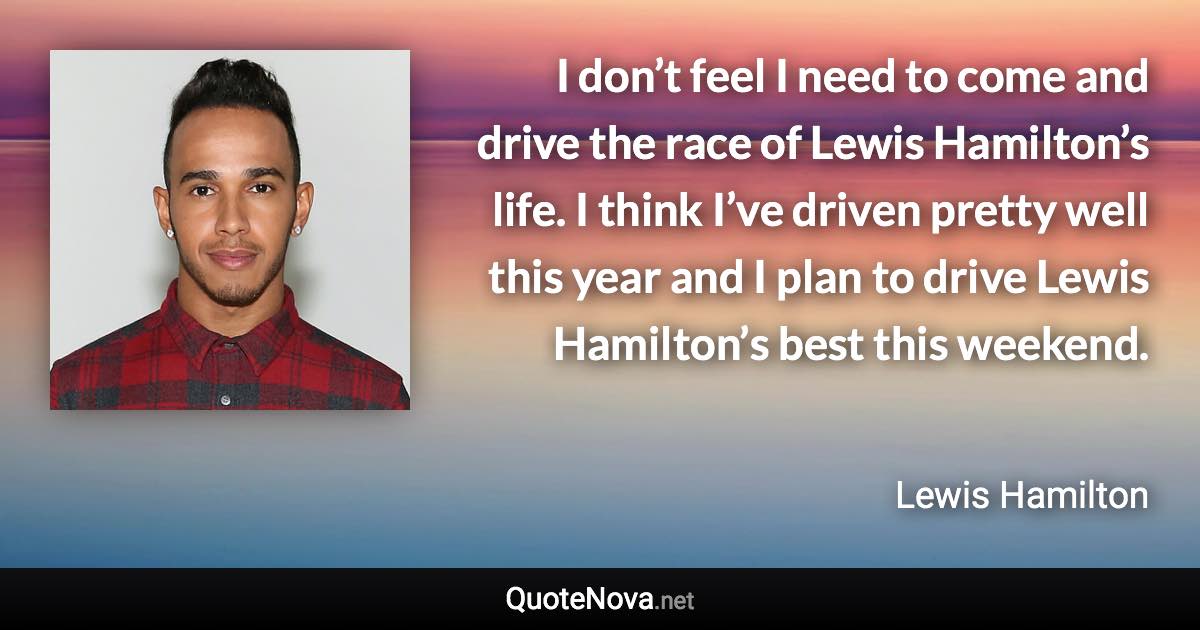 I don’t feel I need to come and drive the race of Lewis Hamilton’s life. I think I’ve driven pretty well this year and I plan to drive Lewis Hamilton’s best this weekend. - Lewis Hamilton quote