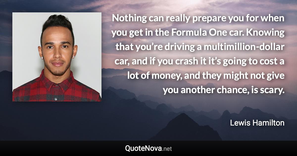 Nothing can really prepare you for when you get in the Formula One car. Knowing that you’re driving a multimillion-dollar car, and if you crash it it’s going to cost a lot of money, and they might not give you another chance, is scary. - Lewis Hamilton quote