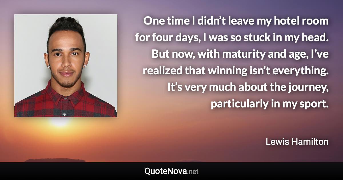 One time I didn’t leave my hotel room for four days, I was so stuck in my head. But now, with maturity and age, I’ve realized that winning isn’t everything. It’s very much about the journey, particularly in my sport. - Lewis Hamilton quote