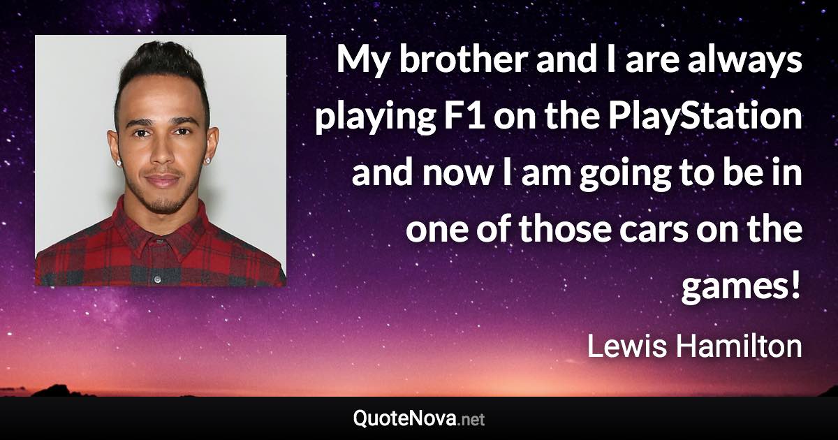 My brother and I are always playing F1 on the PlayStation and now I am going to be in one of those cars on the games! - Lewis Hamilton quote