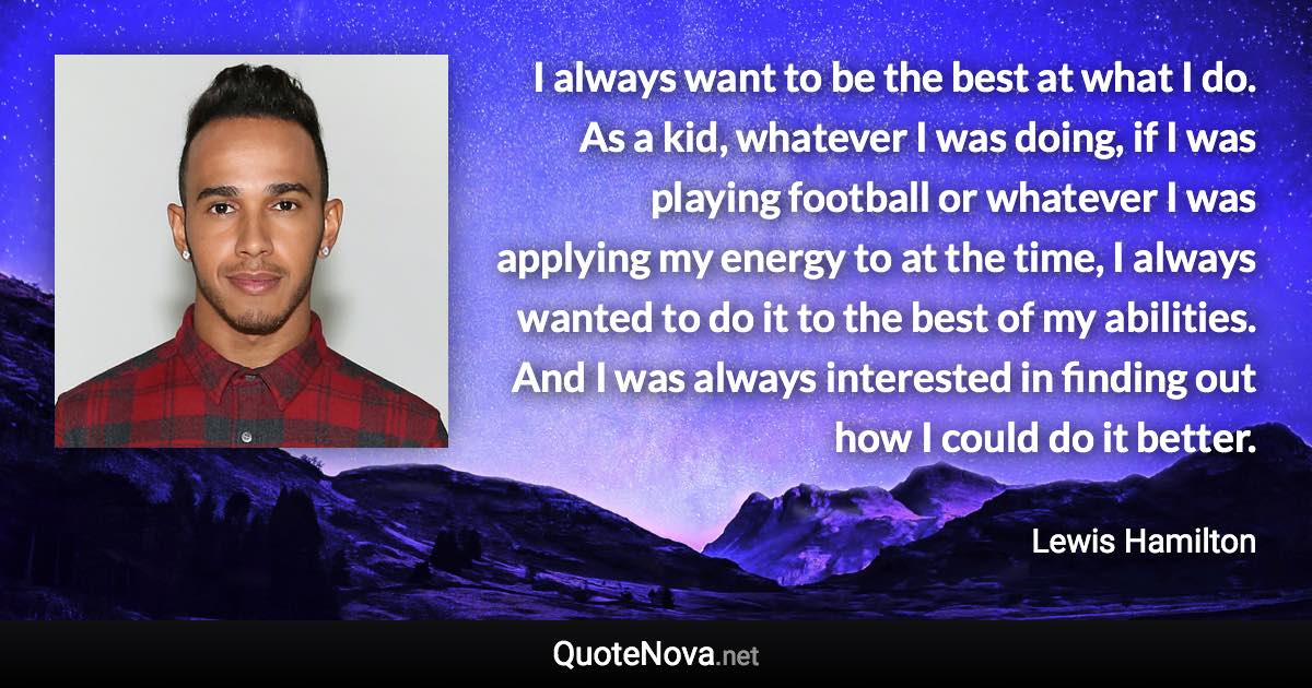 I always want to be the best at what I do. As a kid, whatever I was doing, if I was playing football or whatever I was applying my energy to at the time, I always wanted to do it to the best of my abilities. And I was always interested in finding out how I could do it better. - Lewis Hamilton quote