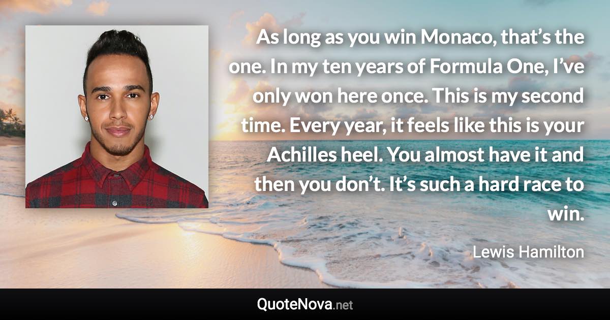 As long as you win Monaco, that’s the one. In my ten years of Formula One, I’ve only won here once. This is my second time. Every year, it feels like this is your Achilles heel. You almost have it and then you don’t. It’s such a hard race to win. - Lewis Hamilton quote