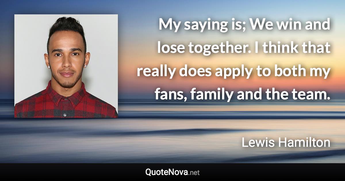 My saying is; We win and lose together. I think that really does apply to both my fans, family and the team. - Lewis Hamilton quote