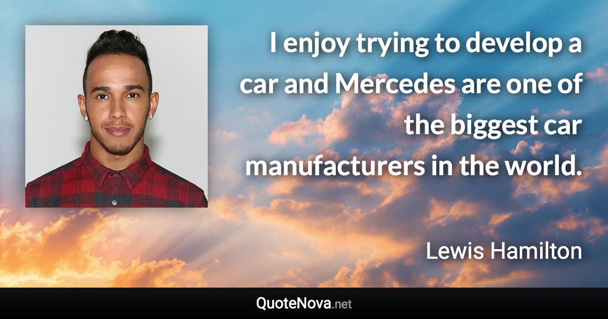 I enjoy trying to develop a car and Mercedes are one of the biggest car manufacturers in the world. - Lewis Hamilton quote