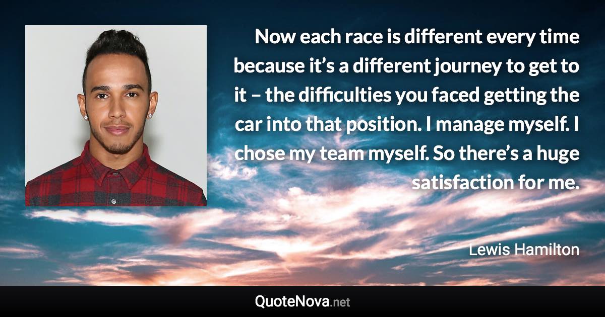 Now each race is different every time because it’s a different journey to get to it – the difficulties you faced getting the car into that position. I manage myself. I chose my team myself. So there’s a huge satisfaction for me. - Lewis Hamilton quote