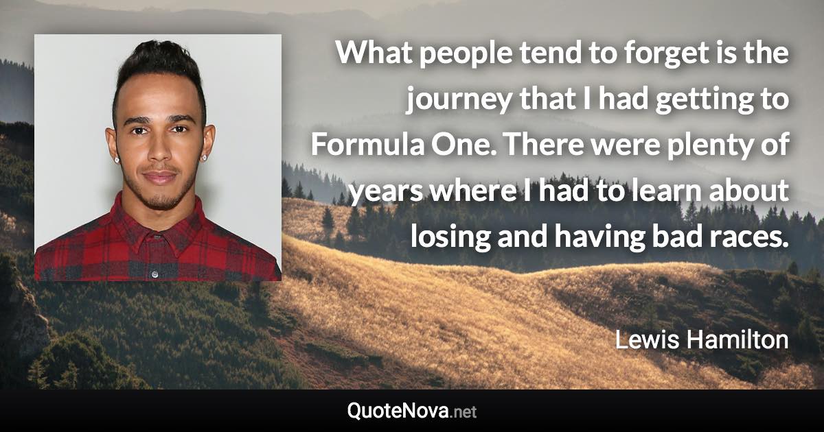 What people tend to forget is the journey that I had getting to Formula One. There were plenty of years where I had to learn about losing and having bad races. - Lewis Hamilton quote