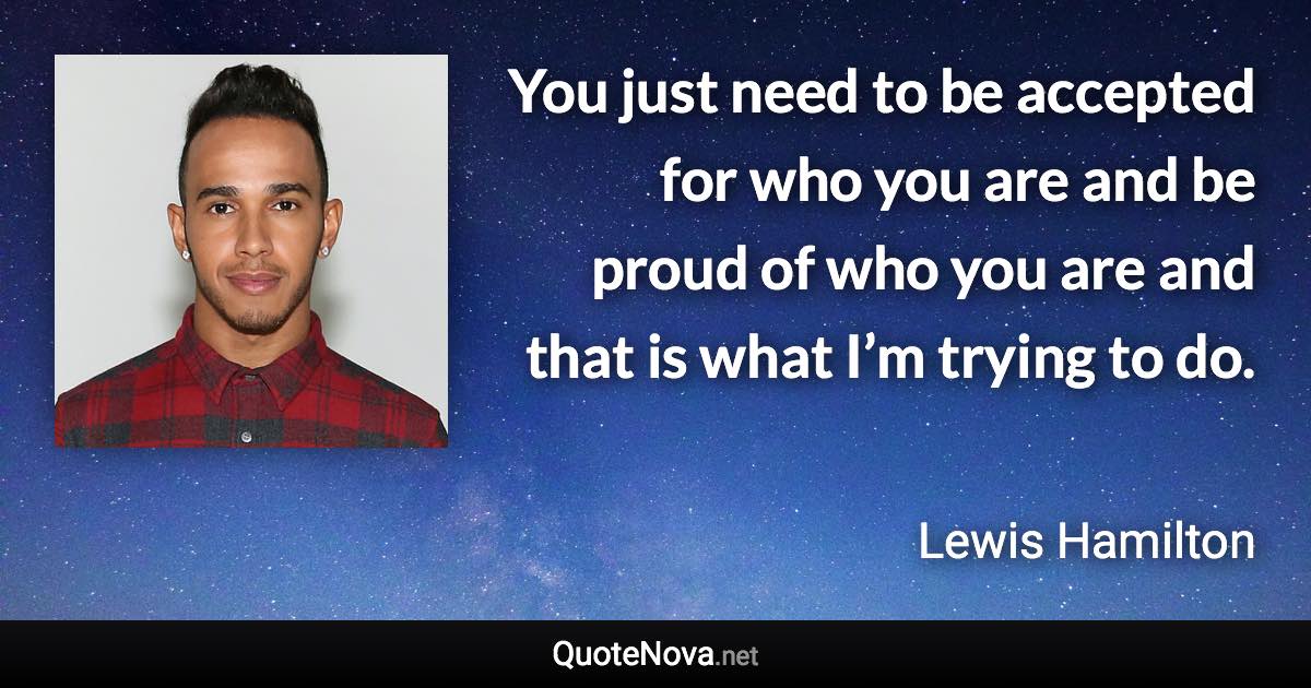 You just need to be accepted for who you are and be proud of who you are and that is what I’m trying to do. - Lewis Hamilton quote