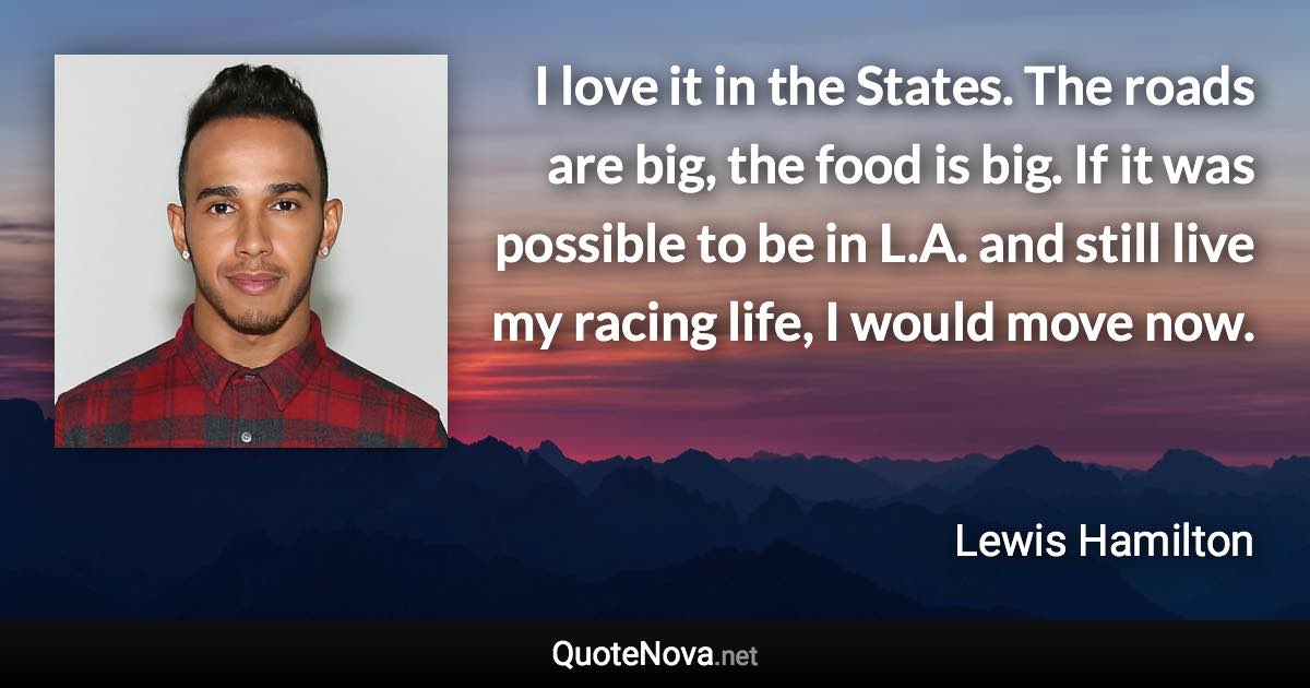 I love it in the States. The roads are big, the food is big. If it was possible to be in L.A. and still live my racing life, I would move now. - Lewis Hamilton quote