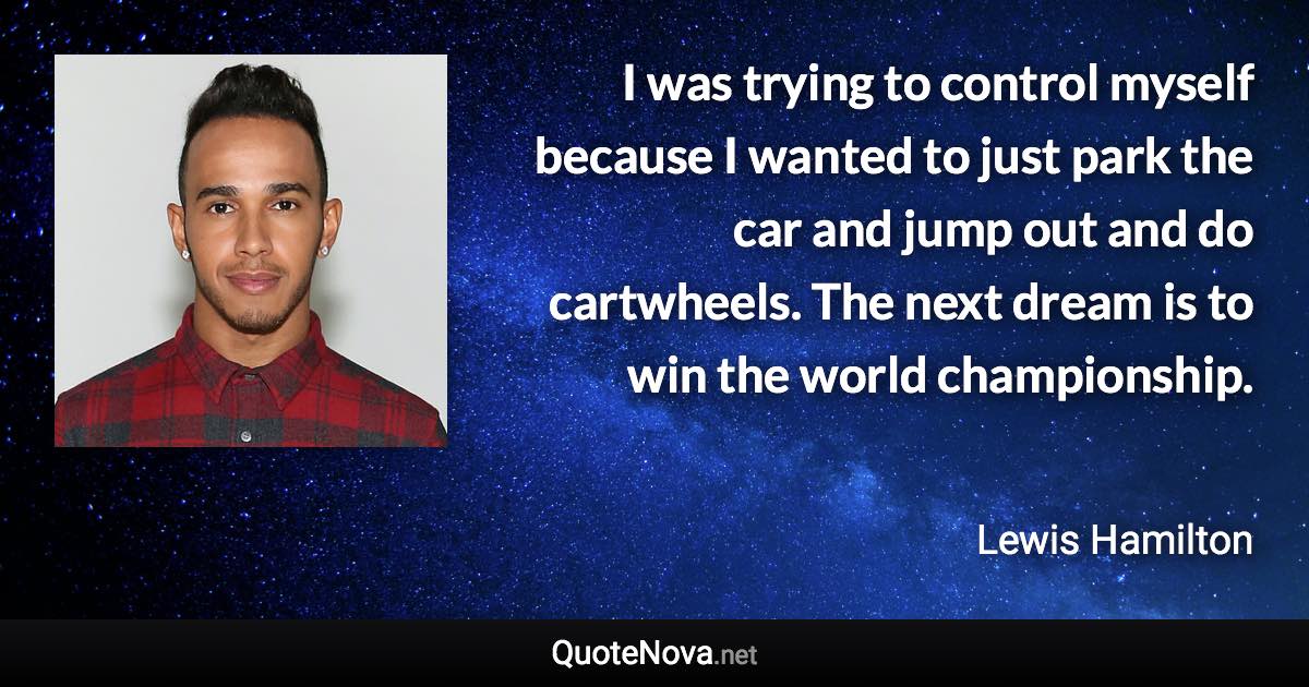 I was trying to control myself because I wanted to just park the car and jump out and do cartwheels. The next dream is to win the world championship. - Lewis Hamilton quote