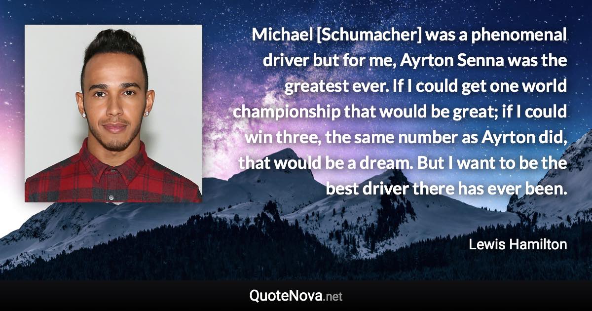 Michael [Schumacher] was a phenomenal driver but for me, Ayrton Senna was the greatest ever. If I could get one world championship that would be great; if I could win three, the same number as Ayrton did, that would be a dream. But I want to be the best driver there has ever been. - Lewis Hamilton quote