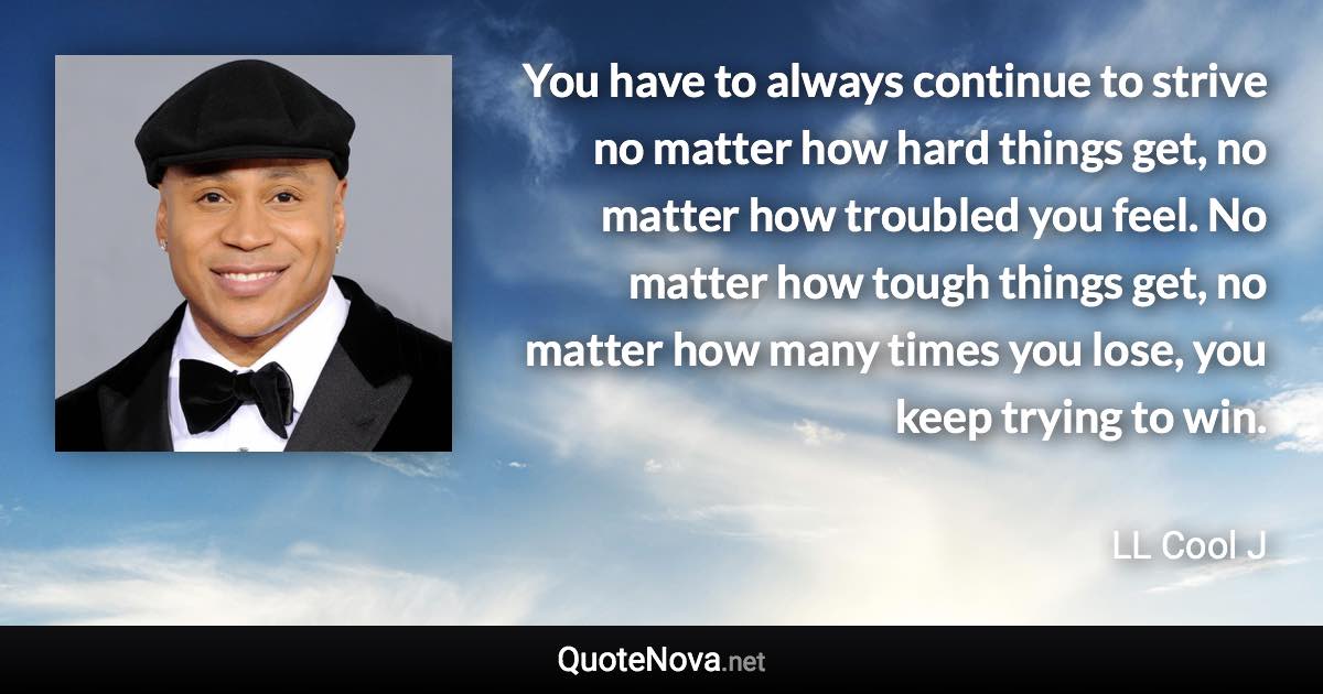 You have to always continue to strive no matter how hard things get, no matter how troubled you feel. No matter how tough things get, no matter how many times you lose, you keep trying to win. - LL Cool J quote