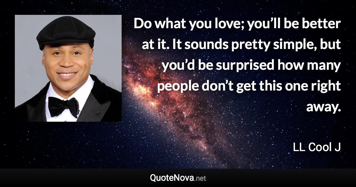 Do what you love; you’ll be better at it. It sounds pretty simple, but you’d be surprised how many people don’t get this one right away. - LL Cool J quote
