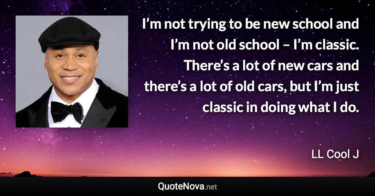 I’m not trying to be new school and I’m not old school – I’m classic. There’s a lot of new cars and there’s a lot of old cars, but I’m just classic in doing what I do. - LL Cool J quote