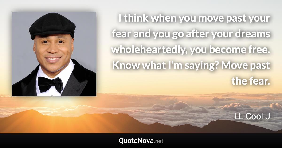 I think when you move past your fear and you go after your dreams wholeheartedly, you become free. Know what I’m saying? Move past the fear. - LL Cool J quote