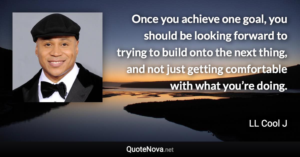 Once you achieve one goal, you should be looking forward to trying to build onto the next thing, and not just getting comfortable with what you’re doing. - LL Cool J quote
