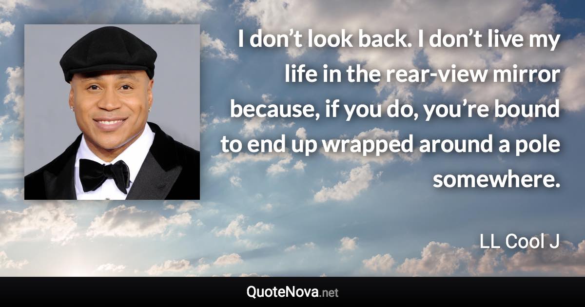 I don’t look back. I don’t live my life in the rear-view mirror because, if you do, you’re bound to end up wrapped around a pole somewhere. - LL Cool J quote