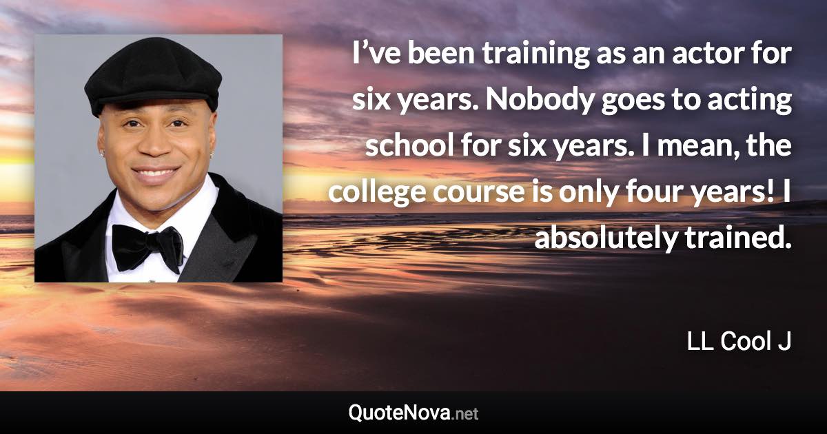 I’ve been training as an actor for six years. Nobody goes to acting school for six years. I mean, the college course is only four years! I absolutely trained. - LL Cool J quote