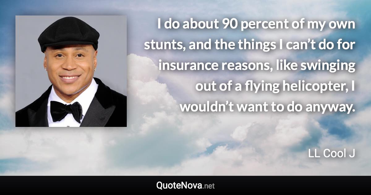I do about 90 percent of my own stunts, and the things I can’t do for insurance reasons, like swinging out of a flying helicopter, I wouldn’t want to do anyway. - LL Cool J quote
