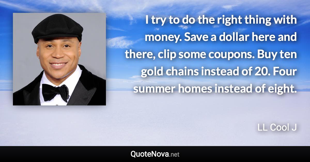 I try to do the right thing with money. Save a dollar here and there, clip some coupons. Buy ten gold chains instead of 20. Four summer homes instead of eight. - LL Cool J quote