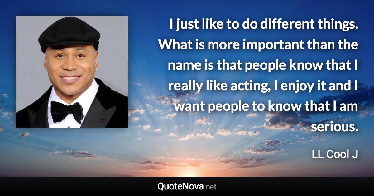 I just like to do different things. What is more important than the name is that people know that I really like acting, I enjoy it and I want people to know that I am serious. - LL Cool J quote