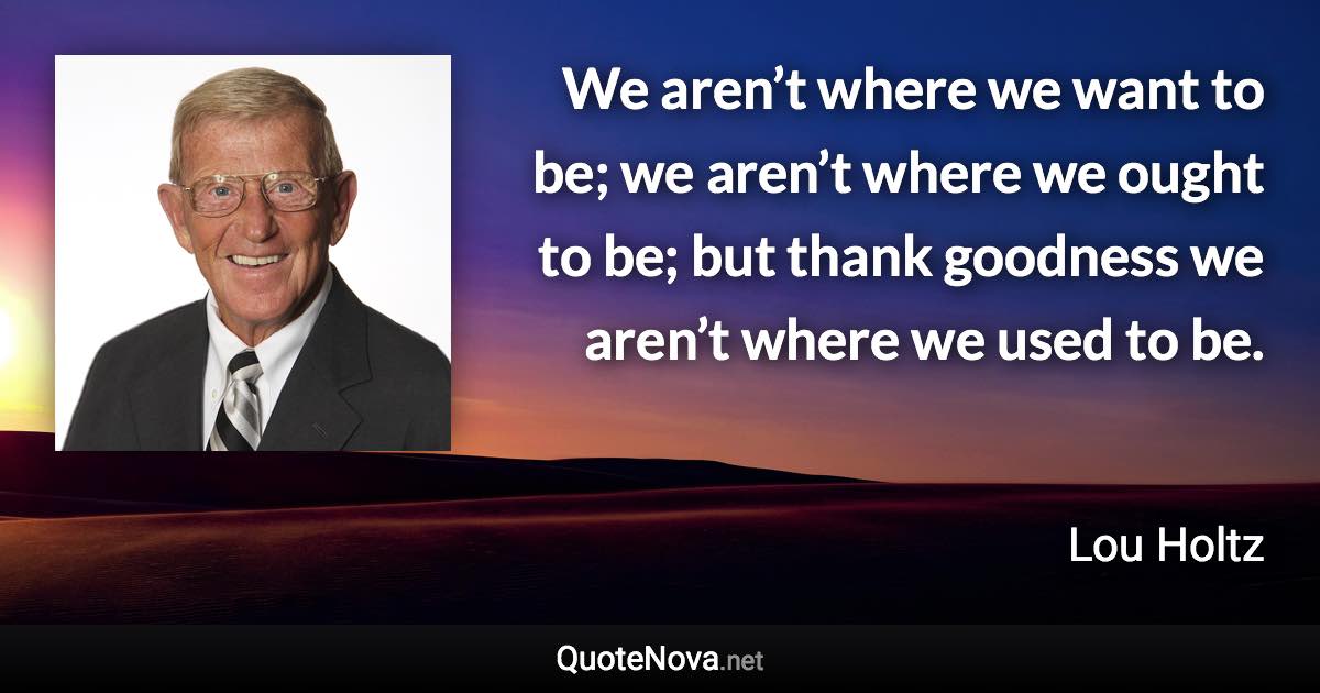 We aren’t where we want to be; we aren’t where we ought to be; but thank goodness we aren’t where we used to be. - Lou Holtz quote