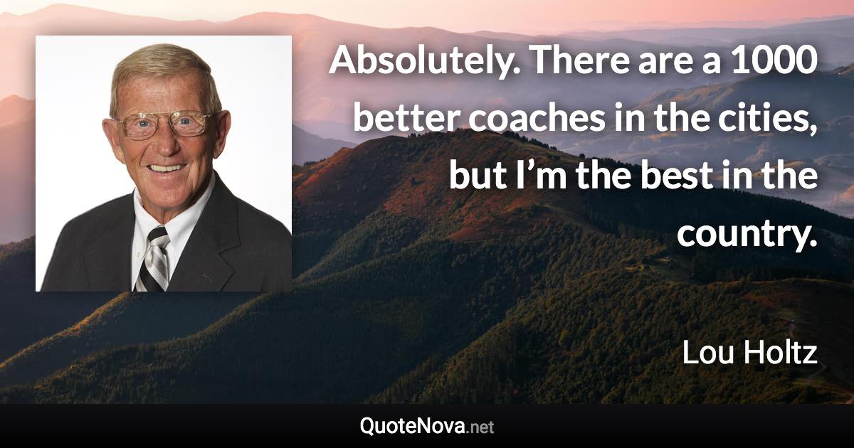 Absolutely. There are a 1000 better coaches in the cities, but I’m the best in the country. - Lou Holtz quote