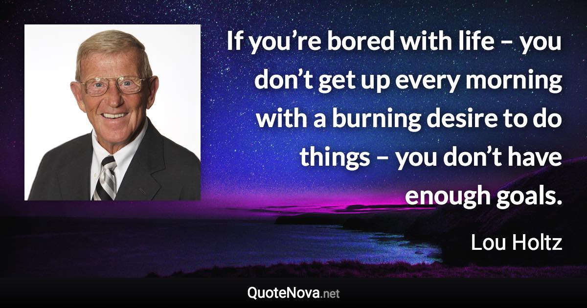 If you’re bored with life – you don’t get up every morning with a burning desire to do things – you don’t have enough goals. - Lou Holtz quote