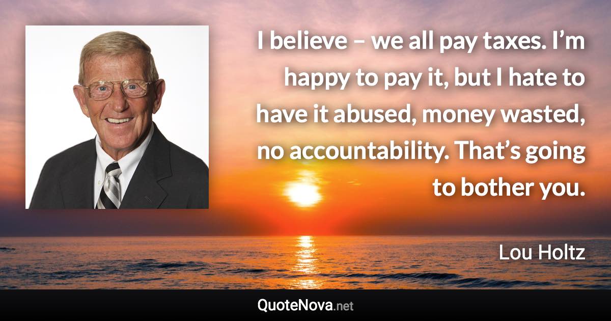 I believe – we all pay taxes. I’m happy to pay it, but I hate to have it abused, money wasted, no accountability. That’s going to bother you. - Lou Holtz quote