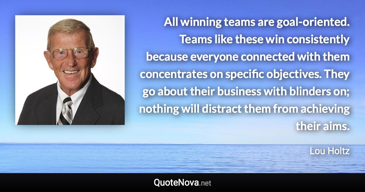 All winning teams are goal-oriented. Teams like these win consistently because everyone connected with them concentrates on specific objectives. They go about their business with blinders on; nothing will distract them from achieving their aims. - Lou Holtz quote