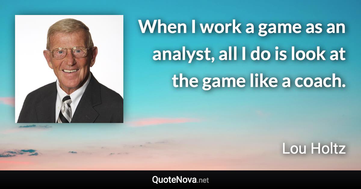 When I work a game as an analyst, all I do is look at the game like a coach. - Lou Holtz quote