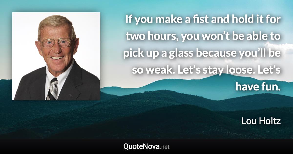 If you make a fist and hold it for two hours, you won’t be able to pick up a glass because you’ll be so weak. Let’s stay loose. Let’s have fun. - Lou Holtz quote